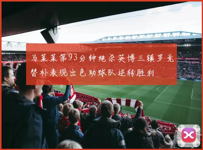 马莱莱第93分钟绝杀英博三镇罗竞替补表现出色助球队逆转胜利