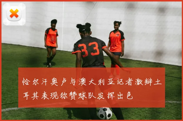 恰尔汗奥卢与澳大利亚记者激辩土耳其表现称赞球队发挥出色