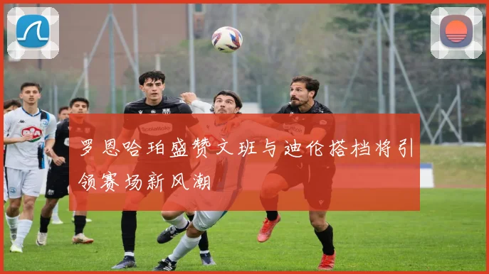 罗恩哈珀盛赞文班与迪伦搭档将引领赛场新风潮