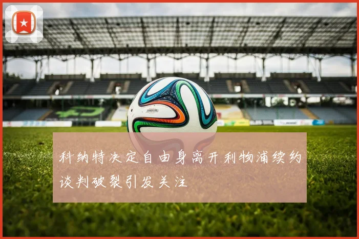 科纳特决定自由身离开利物浦续约谈判破裂引发关注