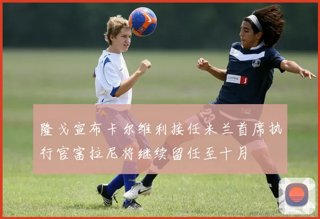 隆戈宣布卡尔维利接任米兰首席执行官富拉尼将继续留任至十月