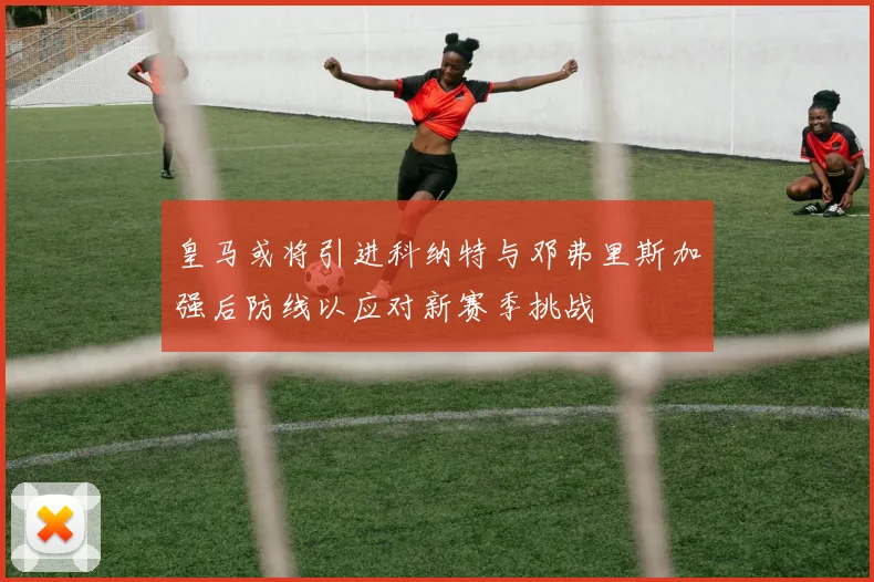 皇马或将引进科纳特与邓弗里斯加强后防线以应对新赛季挑战