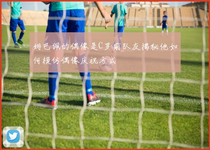 姆巴佩的偶像是C罗前队友揭秘他如何模仿偶像庆祝方式