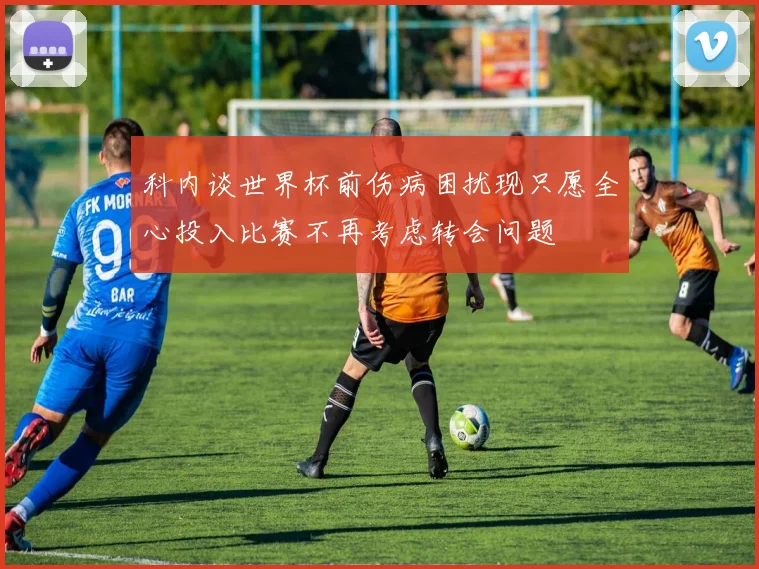 科内谈世界杯前伤病困扰现只愿全心投入比赛不再考虑转会问题