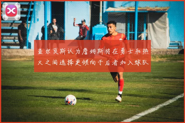 查尔莫斯认为詹姆斯将在勇士和热火之间选择更倾向于后者加入球队