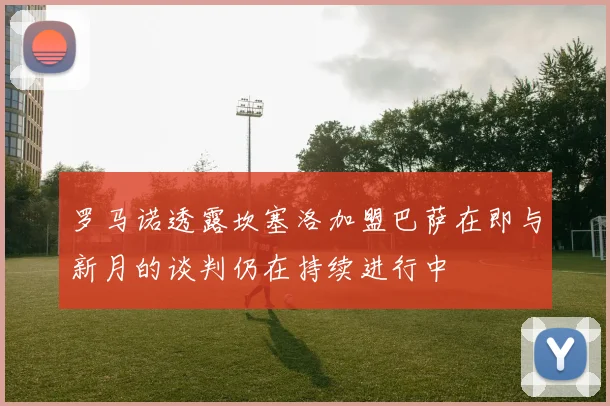 罗马诺透露坎塞洛加盟巴萨在即与新月的谈判仍在持续进行中