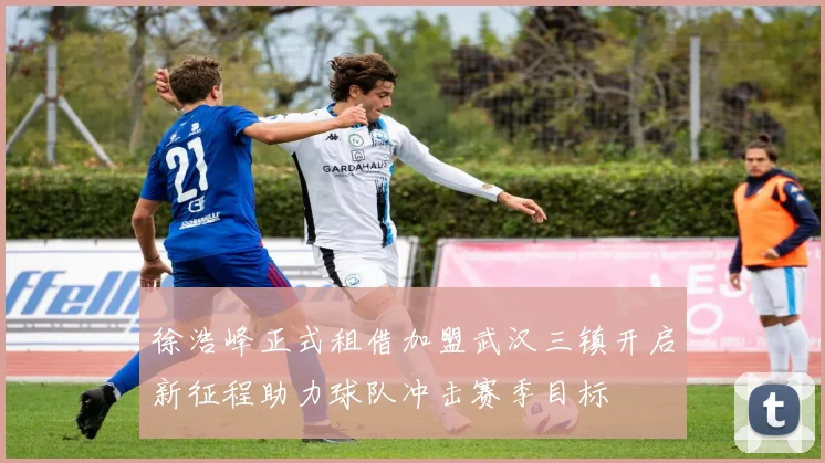 徐浩峰正式租借加盟武汉三镇开启新征程助力球队冲击赛季目标