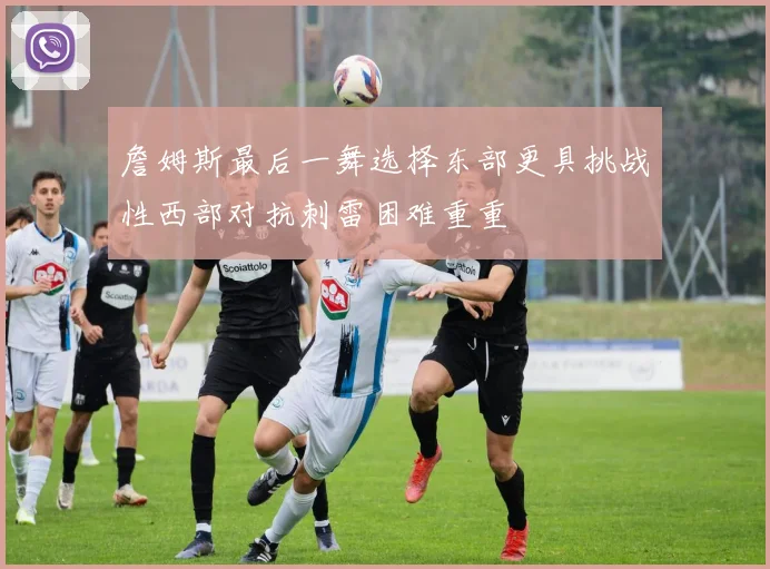詹姆斯最后一舞选择东部更具挑战性西部对抗刺雷困难重重