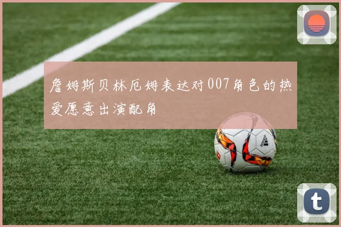 詹姆斯贝林厄姆表达对007角色的热爱愿意出演配角