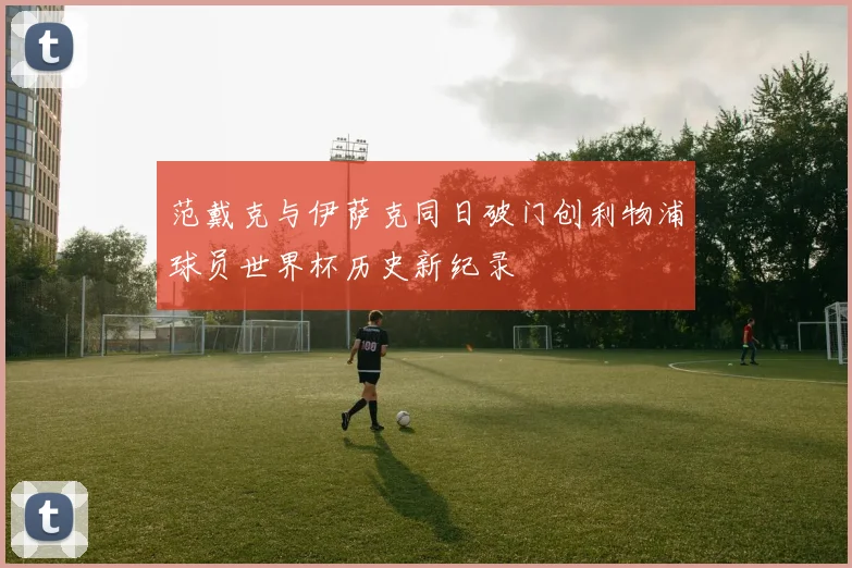 范戴克与伊萨克同日破门创利物浦球员世界杯历史新纪录
